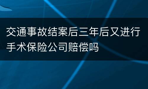 交通事故结案后三年后又进行手术保险公司赔偿吗
