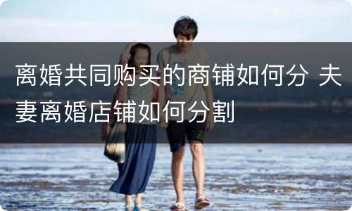 离婚共同购买的商铺如何分 夫妻离婚店铺如何分割