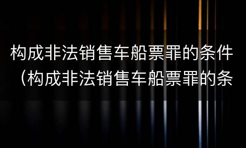 构成非法销售车船票罪的条件（构成非法销售车船票罪的条件是什么）