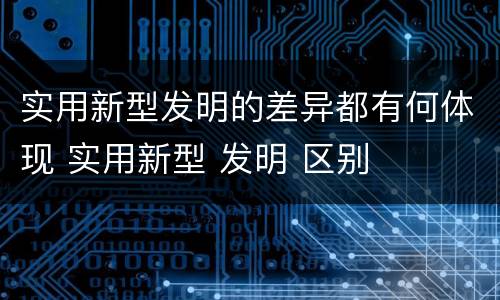 实用新型发明的差异都有何体现 实用新型 发明 区别
