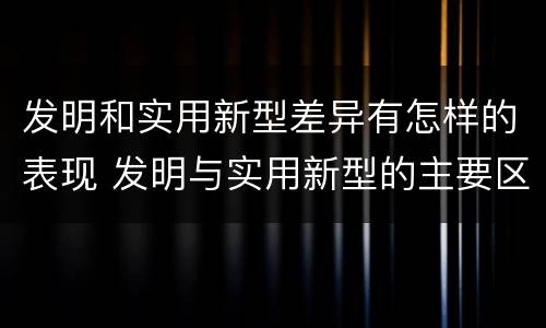 发明和实用新型差异有怎样的表现 发明与实用新型的主要区别
