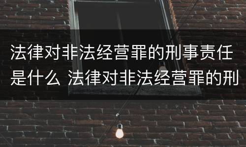 法律对非法经营罪的刑事责任是什么 法律对非法经营罪的刑事责任是什么规定