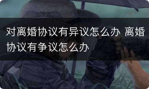 对离婚协议有异议怎么办 离婚协议有争议怎么办
