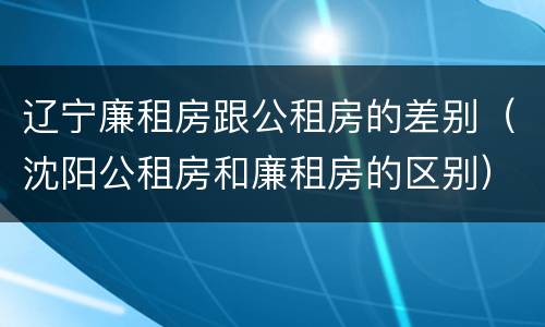 辽宁廉租房跟公租房的差别（沈阳公租房和廉租房的区别）