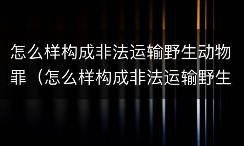 怎么样构成非法运输野生动物罪（怎么样构成非法运输野生动物罪行）