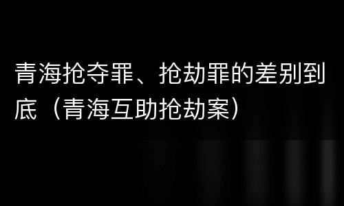青海抢夺罪、抢劫罪的差别到底（青海互助抢劫案）