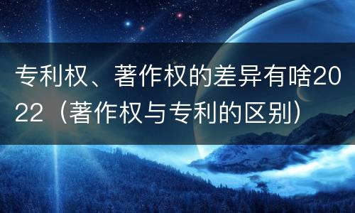 专利权、著作权的差异有啥2022（著作权与专利的区别）