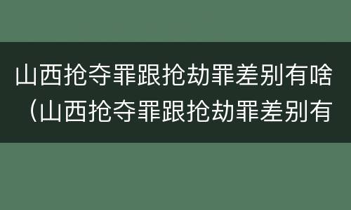 山西抢夺罪跟抢劫罪差别有啥（山西抢夺罪跟抢劫罪差别有啥不同）