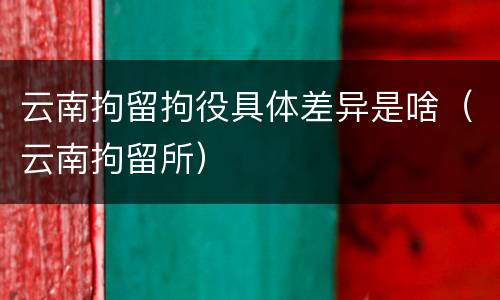云南拘留拘役具体差异是啥（云南拘留所）