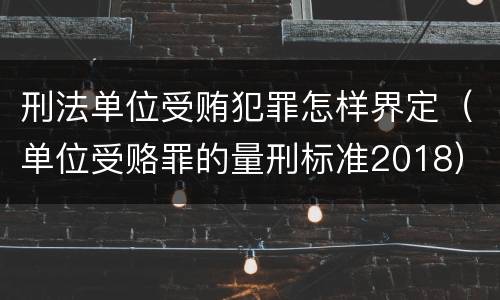 刑法单位受贿犯罪怎样界定（单位受赂罪的量刑标准2018）