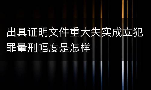 出具证明文件重大失实成立犯罪量刑幅度是怎样