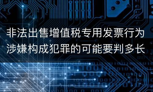 非法出售增值税专用发票行为涉嫌构成犯罪的可能要判多长时间