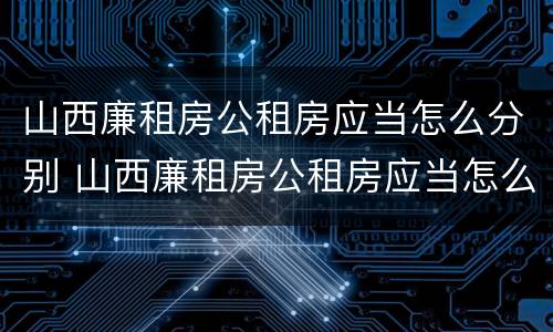 山西廉租房公租房应当怎么分别 山西廉租房公租房应当怎么分别申请入住