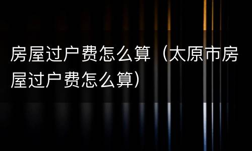 房屋过户费怎么算（太原市房屋过户费怎么算）