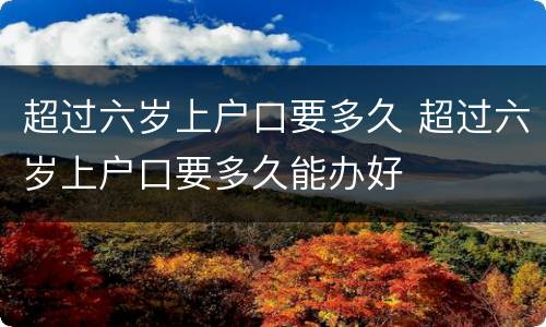 超过六岁上户口要多久 超过六岁上户口要多久能办好