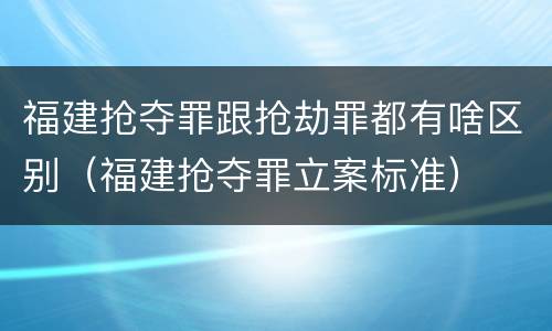 福建抢夺罪跟抢劫罪都有啥区别（福建抢夺罪立案标准）