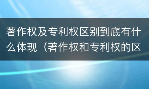 著作权及专利权区别到底有什么体现（著作权和专利权的区别和联系）