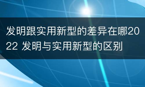 发明跟实用新型的差异在哪2022 发明与实用新型的区别