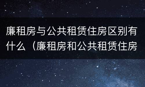 廉租房与公共租赁住房区别有什么（廉租房和公共租赁住房有什么区别）
