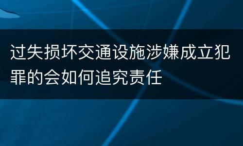 过失损坏交通设施涉嫌成立犯罪的会如何追究责任