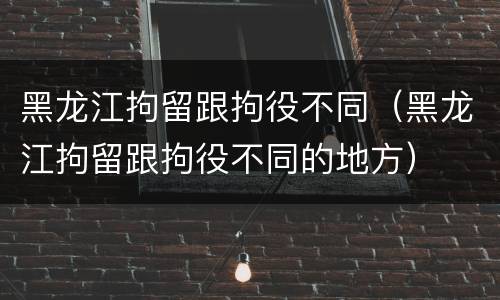黑龙江拘留跟拘役不同（黑龙江拘留跟拘役不同的地方）