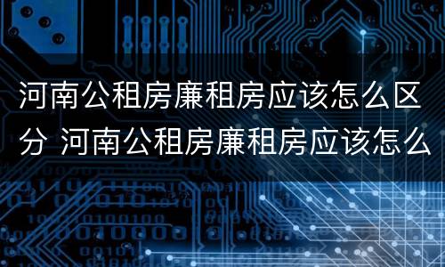 河南公租房廉租房应该怎么区分 河南公租房廉租房应该怎么区分的