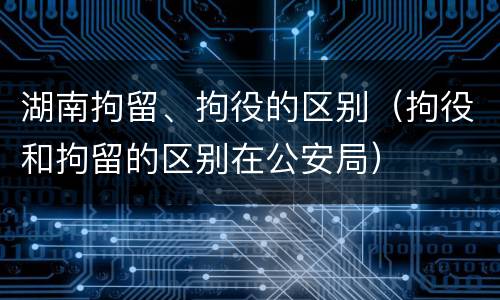 湖南拘留、拘役的区别（拘役和拘留的区别在公安局）