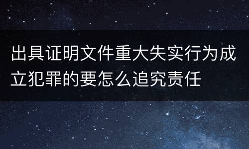 出具证明文件重大失实行为成立犯罪的要怎么追究责任