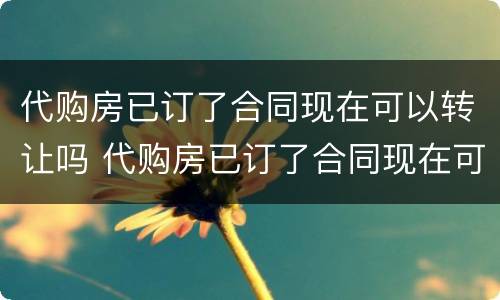 代购房已订了合同现在可以转让吗 代购房已订了合同现在可以转让吗安全吗
