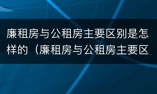 廉租房与公租房主要区别是怎样的（廉租房与公租房主要区别是怎样的呢）
