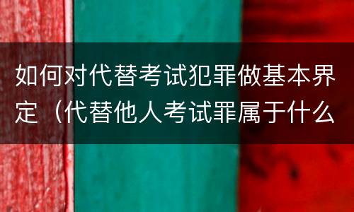 如何对代替考试犯罪做基本界定（代替他人考试罪属于什么类犯罪）