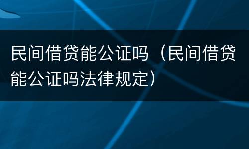 民间借贷能公证吗（民间借贷能公证吗法律规定）