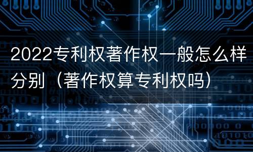 2022专利权著作权一般怎么样分别（著作权算专利权吗）