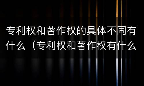 专利权和著作权的具体不同有什么（专利权和著作权有什么区别）