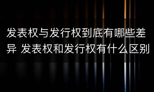 发表权与发行权到底有哪些差异 发表权和发行权有什么区别