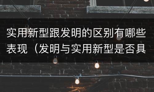 实用新型跟发明的区别有哪些表现（发明与实用新型是否具有实用性）