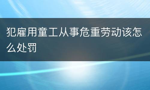 犯雇用童工从事危重劳动该怎么处罚