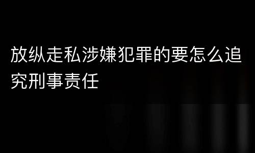 放纵走私涉嫌犯罪的要怎么追究刑事责任