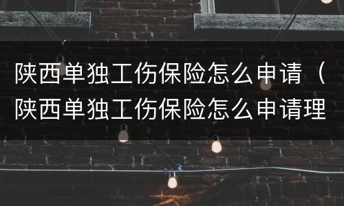 陕西单独工伤保险怎么申请（陕西单独工伤保险怎么申请理赔）