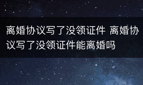 离婚协议写了没领证件 离婚协议写了没领证件能离婚吗