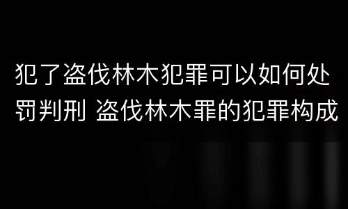 犯了盗伐林木犯罪可以如何处罚判刑 盗伐林木罪的犯罪构成