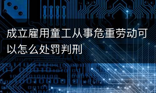 成立雇用童工从事危重劳动可以怎么处罚判刑