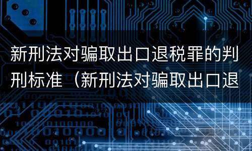 新刑法对骗取出口退税罪的判刑标准（新刑法对骗取出口退税罪的判刑标准是什么）