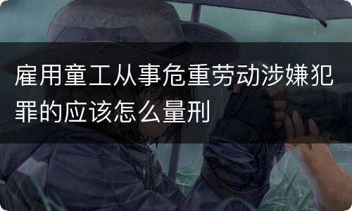 雇用童工从事危重劳动涉嫌犯罪的应该怎么量刑