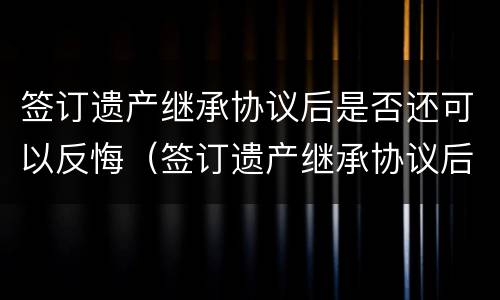 签订遗产继承协议后是否还可以反悔（签订遗产继承协议后是否还可以反悔呢）