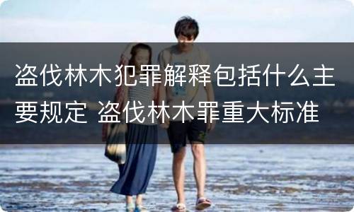 盗伐林木犯罪解释包括什么主要规定 盗伐林木罪重大标准