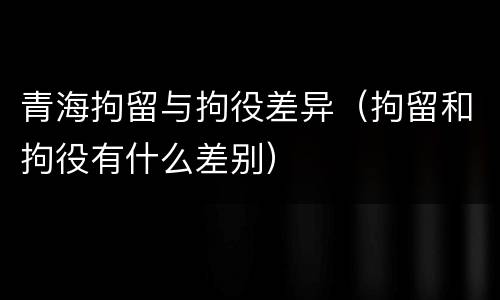青海拘留与拘役差异（拘留和拘役有什么差别）