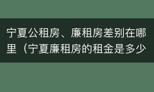 宁夏公租房、廉租房差别在哪里（宁夏廉租房的租金是多少钱）