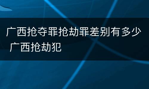 广西抢夺罪抢劫罪差别有多少 广西抢劫犯