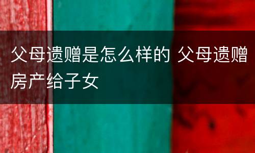 父母遗赠是怎么样的 父母遗赠房产给子女